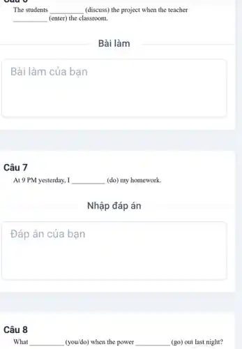 The students __ (discuss) the project when the teacher
__ (enter) the classroom.
Câu 7
At 9 PM yesterday, I __ (do) my homework.
Nhập đáp án
square 
Câu 8
What __ (you/do) when the power __ (go) out last night?