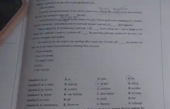 Subject: Application for the role of starting-line steward
Dear Mr Bellis,
I noticed your advertisement in the school canteen for a starting-line steward at the school charity
run, and I am writing to apply (1) __ the role.
I was planning (2) __ hispart in the charity run, but I find it much more rewarding if I volunteer
as part of the event.I am keen to help as a steward because I am very (3) __ and organised.
I have experience of volunteering. Last year, I (4) __ at the village fair I was in charge of the
paints and materials. I believe I possess (5) __ the necessary personal qualities for the role I am
positive, energetic and reliable.
I am available for the charity run meeting after school next Monday.(6) __ my parents can
take me to the event. I look forward to hearing from you soon.
Yours sincerely,
Grace Browning
14 Langley Drive
London
07997426589
B. in
B. making
B. socially
Question 1: A. to
Question 2: A. to make
Question 3: A. society
Question 4: A. helped
Question 5: A. every
Question 6: A.Nonetheless
B. all
C.with
C. to take
C. socialize
C. have helped
C. much
C. Because
D. for
D. taking
D. sociable
D. will help
D. few
D. Although
D. C. as D. on your answer sheet to indicate the
B. was helping
B. Moreover