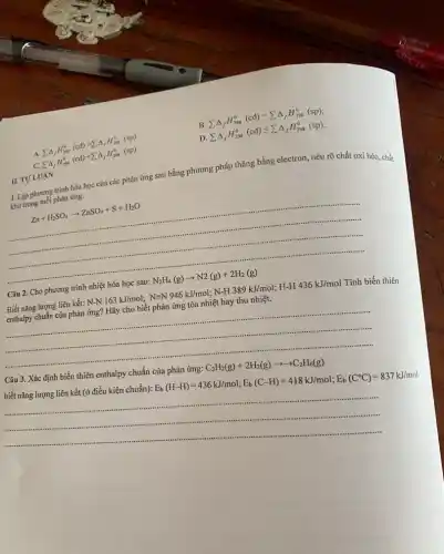 A. sum Delta _(f)H_(298)^0(cd)gt sum Delta _(f)H_(298)^0(sp)
B. sum Delta _(f)H_(298)^0(cd)=sum Delta _(f)H_(298)^0(sp)
C. sum Delta _(f)H_(298)^0(cd)lt sum Delta _(f)H_(298)^0(sp)
D. sum Delta _(f)H_(298)^0(cd)leqslant sum Delta _(f)H_(298)^0(sp)
1. Lập phương trình hóa học của các phản ứng sau bằng phương pháp thǎng bằng electron, nêu rõ chất oxi hóa, chắt khử trong mỗi phản ứng.
Zn+H_(2)SO_(4)arrow ZnSO_(4)+S+H_(2)O
Câu 2. Cho phương trình nhiệt hóa học sau:
N_(2)H_(4)(g)arrow N2(g)+2H_(2)(g)
Biết nǎng lượng liên kết:
http://www.com/build/will/1915/64/minutes/15994/mana/244415644/main
Tính biến thiên
enthalpy chuẩn của phản
Câu 3. Xác định biến thiên enthalpy chuẩn
biết nǎng lượng liên kết (ở điều kiện chuẩn):
cua phian ing:C_(2)H_(1)(g)+2H_(2)(g)arrow arrow C_(2)H_(6)(g) E_(b)(H-H)=436kJ/mol;E_(b)(C-H)=418kJ/mol;E_(b)