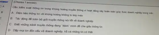 swer
A
B
c
(Choose 1 answer)
Cần kiểm soát thông tin trong khủng hoảng truyền thông vì hoạt động này hoàn toàn giúp được doanh nghiệp trong việC.
A. Đàm bảo thông tin về khủng hoảng không bị bóp méo
B. Tác động để toàn bộ giỏi truyền thông nói tốt về doanh nghiệp
C. Biết những kênh truyền thông đang "đánh"mình đế che giãu thông tin
D. Dập mọi tin đồn xấu về doanh nghiệp. kể cả nhũng tin có thật