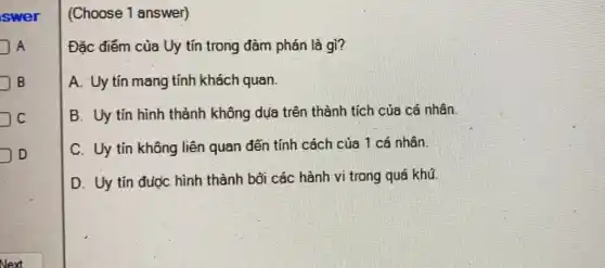 swer
A
B
C
D
(Choose 1 answer)
Đặc điểm của Uy tín trong đàm phán là gì?
A. Uy tín mang tính khách quan.
B. Uy tín hình thành không dụa trên thành tích của cá nhân
C. Uy tín không liên quan đến tính cách của 1 cá nhân.
D. Uy tín được hình thành bởi các hành vi trong quá khú.