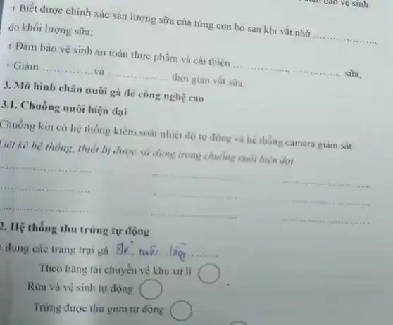 t Biết được chính xác sản lượng sữa của từng con bò sau khi vắt nhờ
__
đo khối lượng sữa;
+ Đảm bảo vệ sinh an toàn thực phẩm và cải thiện .....
__ sữa;
__ và __ thời gian vắt sữa.
3. Mô hình chǎn nuôi gà dẻ công nghệ cao
3.1.Chuồng nuôi hiện dại
Chuông kín có hệ thống kiểm soát nhiệt độ tự động và hệ thống camera giám sát.
Liệt kê hệ thống.thiết bị được sử dụng trong chuông muôi hiện dai
__
__
__
__
__	__
__
__
__
2. Hệ thống thu trứng tự động
b dụng các trang trại gà ........
__
Theo bǎng tài chuyền về khu xử lí
Rửa và vệ sinh tự động
Trứng được thu gom tự động