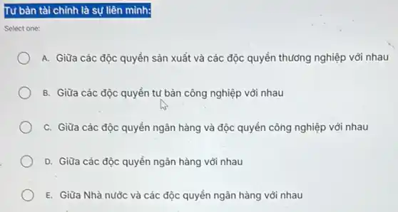 Tư bản tài chỉnh là sự liên minh:
one:
A. Giữa các độc quyền sản xuất và các độc quyền thưởng nghiệp với nhau
B. Giữa các độc quyền tư bàn công nghiệp với nhau
C. Giữa các độc quyền ngân hàng và độc quyền công nghiệp với nhau
D. Giữa các độc quyền ngân hàng với nhau
E. Giữa Nhà nước và các độc quyền ngân hàng với nhau