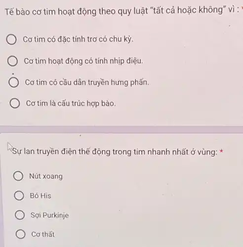 Tế bào cơ tim hoạt động theo quy luật "tất cả hoặc không" vì :
Cơ tim có đặc tính trơ có chu kỳ.
Cơ tim hoạt động có tính nhịp điệu.
Cơ tim có cầu dẫn truyền hưng phấn.
Cơ tim là cấu trúc hợp bào.
Sự lan truyền điện thể động trong tim nhanh nhất ở vùng:
Nút xoang
Bó His
Sợi Purkinje
Cơ thất