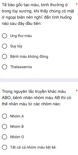 Tế bào gốc tạo máu, bình thường ở
trong tủy xương , khi thấy chúng có mặt
ở ngoại biên nên nghĩ đến tình huống
nào sau đây đầu tiên:
Ung thư máu
Suy tủy
Bệnh máu không đông
Thalassemia
Trong nguyên tắc truyền khác máu
ABO, bệnh nhân nhóm máu AB thì có
thể nhân máu từ các nhóm nào:
Nhóm A
Nhóm B
Nhóm O
Tất cả cá nhóm máu liệt kê.