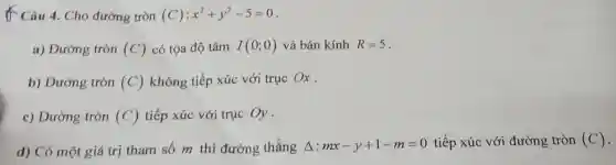 t Câu 4. Cho đường tròn (C):x^2+y^2-5=0
a) Đường tròn (C) có tọa độ tâm I(0;0) và bán kính R=5
b) Đường tròn (C) không tiếp xúc với truc Ox.
c) Đường tròn (C) tiếp xúc với trục Oy .
d) Có một giá trị tham số m thì đường thẳng Delta :mx-y+1-m=0 tiếp xúc với đường tròn (C)