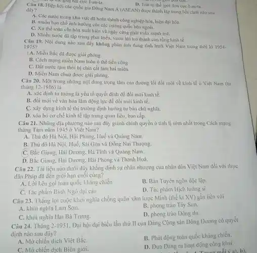 tự the giới đơn cựC.
D. Trật tự thế giới đơn cực I-an-ta.
Câu 18. Hiệp hội các quốc gia Đông Nam
acute (A)(ASEAN) được thành lập trong bối cảnh nào sau đây?
A. Các nước trong khu vực đã hoàn thành công nghiệp hóa, hiện đại hóa.
B. muốn hạn chế ảnh hưởng của các cường quốc bên ngoài.
C. Xu thế toàn cầu hóa xuất hiện và ngày càng phát triển mạnh mẽ.
D. Nhiều nước đã tập trung phát triển , vươn lên trở thành con rồng kinh tế.
tự thế giới hai cực 1-an-ta.
Câu 19. Nội dung nào sau đây không phản ánh đúng tình hình Việt Nam trong thời kì 1954-
1975?
|A. Miền Bắc đã được giải phóng.
B. Cách mạng miền Nam luôn ở thế tiến công
C. Đất nước tạm thời bị chia cắt làm hai miền
D. Miền Nam chưa được giải phóng.
Câu 20. Một trong những nội dung trọng tâm của đường lối đổi mới về kinh tế ở Việt Nam (từ
tháng 12-1986) là
A. xác định tu tưởng là yếu tố quyết định để đổi mới kinh tế.
B. đổi mới về vǎn hóa làm động lực để đổi mới kinh tế.
C. xây dựng kinh tế thị trường định hướng tư bản chủ nghĩa.
D. xóa bỏ cơ chế kinh tế tập trung quan liêu, bao cấp.
Câu 21. Những địa phương nào sau đây giành chính quyền ở tỉnh lị sớm nhất trong Cách mạng
tháng Tám nǎm 1945 ở Việt Nam?
A. Thủ đô Hà Nội, Hải Phòng Huế và Quảng Nam.
B. Thủ đô Hà Nội, Huế, Sài Gòn và Đồng Nai Thượng.
C. Bắc Giang . Hải Dương, Hà Tĩnh và Quảng Nam.
D. Bắc Giang, Hải Dương, Hải Phòng và Thanh Hoá.
Câu 22. Tài liệu nào dưới đây khẳng định sự nhân nhượng của nhân dân Việt Nam đối với thực
dân Pháp dã đến giới hạn cuối cùng?
A. Lời kêu gọi toàn quốc kháng chiến
B. Bản Tuyên ngôn độc lập.
C. Tác phẩm Bình Ngô dại cáo
D. Tác phẩm Hịch tướng Sĩ.
Câu 23. Thắng lợi cuộc khởi nghĩa chống quân xâm lược Minh (thế kỉ XV) gặn liền với
A. khởi nghĩa Lam Sơn.
B. phong trào Tây Sơn.
C. khởi nghĩa Hai Bà Trưng.
D. phong trào Dông du.
Câu 24. Tháng 2-1951
, Đại hội đại biểu lần thứ II của Đảng Cộng sản Đông Dương có quyết
định nào sau dây?
A. Mở chiến dịch Việt BắC.
B. Phát động toàn quốc kháng chiến.
C. Mở chiến dịch Biên giới.
D. Đưa Đảng ra hoạt động công khai.