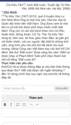 (Tạ Hữu Yên("), trích Đất nước, Tuyển tập Ta Hữu
Yên, NXB Hội Nhà vǎn, Hà Nội, 2006)
* Chú thích.
(1)Tạ Hữu Yên (1927 -2013), quê ở huyện Hoa Lư,
tỉnh Ninh Bình.Ông là một nhà vǎn , nhà thơ. Đai tá
Quân đội nhân dân Việt Nam. Ông được xem là nhà
thơ có số bài thơ được phổ nhạc nhiều nhất Việt
Nam. Ông còn có các bút danh khác như Lê Hữu.
Xuân Hữu, Đông Xuân, Cử Tạ. Thơ Ta Hữu Yên
dung dị, hàm súc,, tài hoa, giàu nhạc điệu, lại gần gũi
với thiên nhiên, với con người, đặc biệt là những tình
cảm, lòng kính yêu mà nhà thơ đã dành cho quê
hương, Đảng Cộng sản Việt Nam hay chủ tịch Hồ Chí
Minh. Bài thơ "Đất nước" được sáng tác nǎm 1984 và
được nhạc sĩ Phạm Minh Tuấn phổ nhạc thành bài
hát nổi tiếng "Đất nước tôi".
Thực hiện các yêu cầu:
Anh/Chị rút ra được thông điệp gì cho bản thân thông
qua đoạn thơ? Viết một đoạn vǎn ngắn (khoảng 7
đến 10 dòng) trình bày suy nghĩ của anh/chị về thông
điệp đó.
Nhập đường dẫn
Thêm ảnh