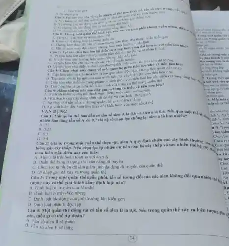 tố ngẫu nhiên có thể làm thay đổi tần số nten trong quân thân
kich thước nho
A. Vi ching co the làm mắt di một số alen do quần the dong hop
B. Viching chi tác động lên nhóng mang đột bién
C. Dot bien gen
D. Di nhippen
D. Vi chung chi xiy thay đồi
Cau 6: Trong mor quần thể sinh ứng sống thị ra giao phối không ngẫu nhiên, điều
A. Tang the ty ledihop tur trong quần
B. Giam tyle dong hợp tư trong quân thể thay đổi thành phần kiểu gen
C. Không làm thay đói tan số alen nhumeo một hướng nhất định
Câu 7: Tại sao tiến hóa lớn lại diền ra trong thời gian dài hoà so với tiến hóa nhó?
A. VI tiến hóa lớn cần tích lũy nhiêu biến đôi di truyền và sự phân ly loài
B. VI tiến hóa nhỏ không liên quan đến sự
C. Vitiến hóa lớn chi xây ra do vǎn vều tổ ngẫu nhiên
D. VI tiến hóa nhó diển ra theo con đường đột biến còn tiến hóa lớn thi không
Câu 8: Chọn phút biểu đúng về mối quan hệ giữa tiến hóa nhỏ và tiến hóa lớn:
A. Tiến hóa nhó và tiến hóa lớn là hai quá trinh giữa tip. không liên quan đến nhau
B. Tiến hóa lớn là hệ quả của quá trình tích lũy các biến dồi qua tiến hóa nhỏ
C. Tiến hóa nhỏ diễn ra trong phạm vi sinh giới, còn tiến hóa lớn chi diễn ra trong từng loài ru?
D. Tiến hóa lớn là sự biến đối kiểu hình của từng cá thể trong quần thể
Câu 9: Bằng chứng nào sau đây giúp chúng ta hiểu về tiến hóa lớn?
A. Sự hình thành quân thể thích nghi trong một môi trường mới
B. Hóa thạch của các dạng sinh vật cố đại và các loài trung gian
C. Sự thay đồi tần số alen trong quần thể qua nhiều thế hệ
D. Sự xuất hiện đột biến làm thay đổi kiểu hình của một số cá thể
DUNG
Câu 1: Một quần thể ban đầu có tần số alen A là 0,6 và alen a là 0,4 Nếu qua một thế
nhiên làm tǎng tần số A lên 0,7 thì hệ số chọn lọc chống lại alen a là bao nhiêu?
A. 0.1
B 0.25
C. 0.3
D. 0.4
Câu 2: Giả sử trong một quần thể thực vật, alen A quy định chiều cao cây bình Chon lọc
biến) gây cây thấp.Nếu chọn lọc tự nhiên ưu tiên loại bỏ cây thấp và sau hiệu thường còn có
toàn biến mất, điều này cho thấy:
A. Alen a là trội hoàn toàn so với alen A
B. Quần thể đang ở trạng thái cân bằng di truyền
C. Chọn lọc tự nhiên đã làm giảm tính đa dạng di truyền của quần thể
D. Di nhập gen da xảy ra trong quần thể
Câu 3: Trong một quần thể ngẫu phối, tần số tương đối của các alen không đổi qua nhiều thế hi
tượng này có thể giải thích bằng định luật nào?
A. Định luật di truyền của Mendel
B. Định luật Hardy-Weinberg
C. Định luật tác động của môi trường lên kiểu gen
D. Định luật phân li độc lập
Câu 4: Một quần thể động vật có tần số alen B là 0,8. Nếu trong quần thể xảy ra hiện tượng gia?
gần, điều gì có thế dự đoán?
A. Tần số alen B sẽ giảm
B. Tần số alen B sẽ tǎng
Then so alen khong dos nr
se thing
Trong một quân thế c
yếu to nghu nhiên (hi)
hiến
: Giả sử trong một (
t biên gen
7: Trong một qu
Tron
kia kiến
Chon loc
Cách ly
iu 10:
jay na
Chon
Các
Tiến
Sự
tâu
E
i.
)