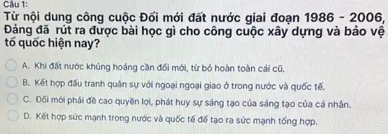 Từ nội dung công cuộc Đổi mới đất nước giai đoạn 1986-2006,
Đảng đã rút ra được bài học gì cho công cuộc xây dựng và bảo vệ
tổ quốc hiện nay?
A. Khi đất nước khủng hoảng cần đổi mới, từ bó hoàn toàn cái cũ.
B. Kết hợp đấu tranh quân sự với ngoại ngoại giao ở trong nước và quốc tế.
C. Đối mới phải đề cao quyền lợi , phát huy sự sáng tạo của sáng tạo của cá nhân.
D. Kết hợp sức mạnh trong nước và quốc tế để tạo ra sức mạnh tổng hợp.