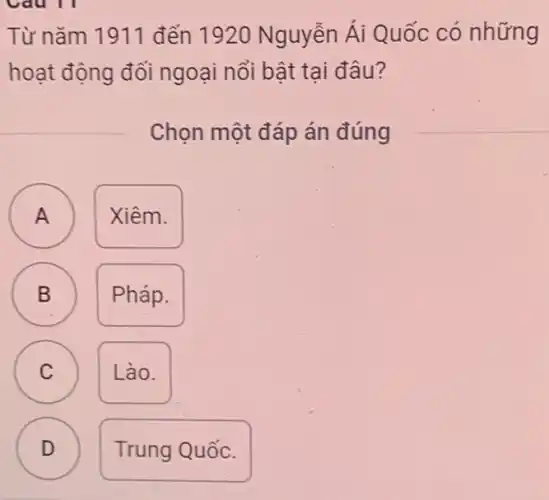 Từ nǎm 1911 đến 1920 Nguyễn Ái Quốc có những
hoạt động đối ngoại nổi bật tại đâu?
Chọn một đáp án đúng
A
A
Xiêm.
B B
Pháp.
C C
Lào.
D
D
Trung Quốc.