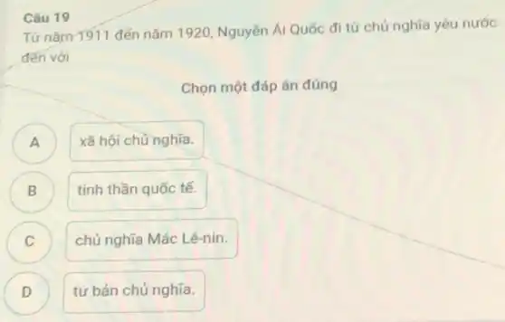 Từ nǎm 1911 đến nǎm 1920, Nguyên Ái Quốc đi từ chủ nghĩa yêu nước
đến với
Chọn một đáp án đúng
A )
xã hội chủ nghĩa.
B )
tinh thần quốc tế.
C )
chủ nghĩa Mác Lê-nin.
D
tư bản chủ nghĩa.
Câu 19