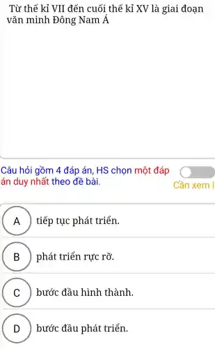 Từ thế kỉ VII đến cuối thế kỉ XV là giai đoạn
vǎn minh Đông Nam Á
Câu hỏi gồm 4 đáp án. HS chon một đáp
án duy nhất theo đề bài.
A A ) tiếp tục phát triển.
B ) phát triển rực rỡ.
C C ) bước đầu hình thành.
D ) bước đầu phát triển.