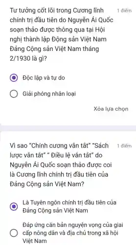 Tư tưởng cốt lõi trong Cương lĩnh
chính trị đầu tiên do Nguyễn Ái Quốc
soạn thảo được thông qua tại Hội
nghị thành lập Động sản Việt Nam
Đảng Cộng sản Việt Nam tháng
2/1930 là gì?
C Độc lập và tự do
Giải phóng nhân loại
1 điểm
Vì sao "Chính cương vắn tắt" "Sách 1 điểm
lược vắn tắt" "Điều lê vắn tắt"do
Nguyễn Ái Quốc soan thảo được coi
là Cương lĩnh chính trị đầu tiên của
Đảng Cộng sản Việt Nam?
C
Là Tuyên ngôn chính trị đầu tiên của
Đảng Cộng sản Việt Nam
Đáp ứng cǎn bản nguyện vọng của giai
cấp nông dân và địa chủ trong xã hôi
Việt Nam