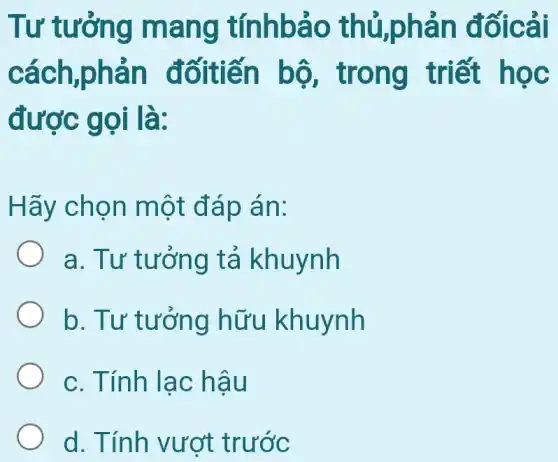 Tư tưởng mang tínhbảo thủ,phản đốicải
cách,phản đốitiến bộ , trong triết học
được gọi là:
Hãy chọn một đáp án:
a. Tư tưởng tả khuynh
b. Tư tưởng hữu khuynh
c. Tính lạc : hậu
d. Tính vượt trước