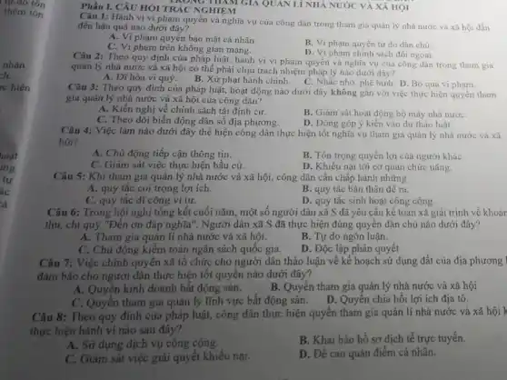 Tự do tôn
thêm tôn
nhận.
hoạt
mg
tự
ác
cả
Phần I. CÂU HỎI TRÁC NGHIỆM MONG THAM GIA QUAN LÍ NHÀ NƯỚC VÀ XÃ HỌI
Câu 1: Hành vi vi phạm quyền và nghĩa vụ của công dân trong tham gia quản lý nhà nước và xã hội dẫn
đến hậu quả nào dưới đây?
A. Vi phạm quyển bảo mật cá nhân.
B. Vi phạm quyền tự do dân chủ.
C. Vi phạm trên không gian mạng.
D. Vi phạm chính sách đối ngoại.
Câu 2: Theo quy định của pháp luật,hành vi vi phạm quyền và nghĩa vụ của công dân trong tham gia
quản lý nhà nước và xã hội có thể phải chịu trách nhiệm pháp lý nào dưới đây?
A. Dĩ hòa vi quý.
B. Xử phạt hành chính. C. Nhắc nhớ;phê bình. D. Bỏ qua vi phạm.
Câu 3: Theo quy định của pháp luật,hoạt động nào dưới đây không gắn với tham
gia quản lý nhà nước và xã hội của công dân?
A. Kiến nghị về chính sách tái định cư.
C. Theo dõi biến động dân số địa phương.
B. Giám sát hoạt động bộ máy nhà nướC.
D. Đóng góp ý kiến vào dự thảo luật.
Câu 4: Việc làm nào dưới đây thể hiện công dân thực hiện tốt nghĩa vụ tham gia quản lý nhà nước và xã
hội?
A. Chủ động tiếp cận thông tin.
B. Tôn trọng quyền lợi của người kháC.
C. Giám sát việc thực hiện bầu cử.
D. Khiếu nại tới cơ quan chức nǎng.
Câu 5: Khi tham gia quản lý nhà nước và xã hội,công dân cần chấp hành những
A. quy tắc coi trọng lợi ích.
B. quy tắc bản thân đề ra.
C. quy tắc dĩ công ví tư.
D. quy tắc sinh hoạt công cộng.
Câu 6: Trong hội nghị tổng kết cuối nǎm, một số người dân xã S đã yêu cầu kế toán xã giải trình về khoản
thu, chi quỹ "Đền ơn đáp nghĩa". Người dân xã S đã thực hiện đúng quyền dân chủ nào dưới đây?
A. Tham gia quản lí nhà nước và xã hội.
B. Tự do ngôn luận.
C. Chủ động kiểm toán ngân sách quốc gia.
D. Độc lập phán quyết.
Câu 7: Việc chính quyền xã tổ chức cho người dân thảo luận về kế hoạch sử dụng đất của địa phương
đảm bảo cho người dân thực hiện tốt quyền nào dưới đây?
A. Quyền kinh doanh bất động sản.
B. Quyên tham gia quản lý nhà nước và xã hội
C. Quyên tham gia quản lý lĩnh vực bất động sản. D . Quyền chia hồi lợi ích địa tô.
Câu 8: Theo quy định của pháp luật, công dân thực hiện quyền tham gia quản lí nhà nước và xã hội k
thực hiện hành vi nào sau đây?
A. Sử dụng dịch vụ công cộng.
B. Khai báo hồ sơ dịch tế trực tuyến.
C. Giám sát việc giải quyết khiếu nại.
D. Đề cao quản điểm cá nhân.