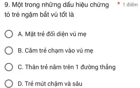 tỏ trẻ ngậm bắt vú tốt là
A. Mặt trẻ đối diện vú mẹ
B. Cằm trẻ chạm vào vú mẹ
C. Thân trẻ nằm trên 1 đường thẳng
D. Trẻ mút chậm và sâu
9. Một trong những dấu hiệu chứng 1 điểm