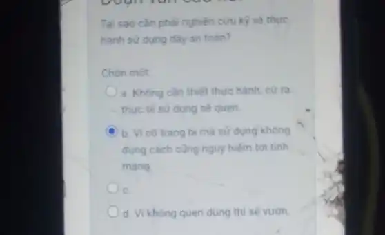 Tai sao càn pha nghiên cứu kỳ và thực
hành sử dụng dây an toàn?
Chon mot
a. Không cần thiết thực hành, cứ ra
thực tế sử dụng sẽ quen.
C b. Vi có trang bi mà sư dung không
đúng cách cũng nguy hiểm tới tính
mang
C.
d. Vi không quen dùng thì sẽ vườn.