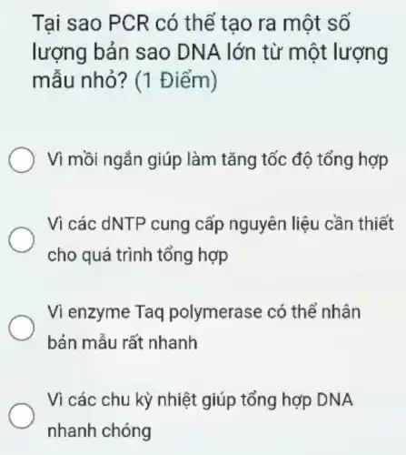 Tai sao PCR có thể tao ra một số
lượng bản sao DNA lớn từ một lượng
mẫu nhỏ ? (1 Điểm)
Vì mồi ngắn giúp làm tǎng tốc độ tổng hợp
Vì các dNTP cung cấp nguyên liệu cần thiết
cho quá trình tổng hợp
Vi enzyme Taq polymerase có thể nhân
bản mẫu rất nhanh
Vì các chu kỳ nhiệt giúp tổng hợp DNA
nhanh chóng