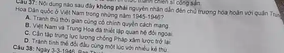 Tanh chi en sĩ cộng sản.
Câu 37: Nội dung nào sau đây không phải nguyên nhân dẫn đến chủ trương hòa hoãn với quân Trun
Hoa Dân quốc ở Việt Nam trong những nǎm 1945-1946
A. Tranh thủ thời gian củng cố chính quyền cách mạng.
B. Việt Nam và Trung Hoa đã thiết lập quan hệ đối ngoại
C. Cần tập trung lực lượng chống Pháp xâm lược trở lại.
D. Tránh tình thế đối đầu cùng một lúc vớ'nhiều kẻ thù.
Câu 38: Ngày 3-3-1946 Bon Th....