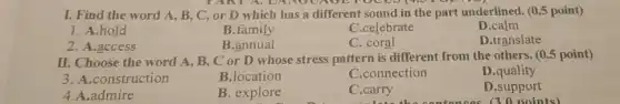 TANTA, L croo
I. Find the word A, B, C, or D which has a different sound in the part underlined. (0.5 point)
1. A.hold
B.family
C.celebrate
C. coral
D.calm
2. A.access
B.annual
D.translate
II. Choose the word A, B, C or D whose stress pattern is different from the others. (0.5 point)
3. A.construction
B.location
C.connection
D .quality
4.A.admire
B. explore
C.carry
-Late the contonoos (?noints)
D.support