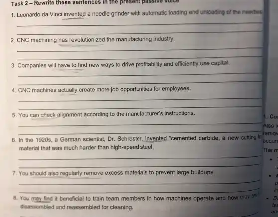 Task 2 - Rewrite these sentences in the present passive voice
1. Leonardo da Vinci invented a needle grinder with automatic loading and unloading of the needles
__
2. CNC machining has revolutionized the manufacturing industry.
__
3. Companies will have to find new ways to drive profitability and efficiently use capital.
__
4. CNC machines actually create more job opportunities for employees.
__
5. You can check alignment according to the manufacturer's instructions.
__
In the 1920s, a German scientist, Dr Schroster, invented "cemented carbide, a new cutting to
material that was much harder than high-speed steel.
__
7. You should also regularly remove excess materials to prevent large buildups.
__
8. You may find it beneficial to train team members in how machines operate and how they are
disassembled and reassembled for cleaning.
Also k
remov
occurs
1. Co
The m
p
in
DI
fas
an