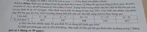 + Tác dụng với HBr ( với tỷ lệ mol n_(X):n_(HBr)=1:2 thu được sản phẩm chính)
3.2.2 (1 điểm). Bình gas sử dụng trong hộ gia đình M có chứa 12,00kg khí gas hoá lỏng (LPG) chứa 40,00% 
propane (C_(3)H_(8));60,00% butane(C_(4)H_(10)) theo số mol.Trung bình lượng nhiệt cần tiêu thu từ đốt khí gas của
hộ gia đình M là 10^4kJ/nggrave (a)y . Nếu nhiệt toả ra khi sử dụng bị hao hut 20%  . Cho biết sản phẩm của phản
ứng đốt khí gas là CO_(2);H_(2)O và nǎng lượng liên kết của các liên kết cộng hoá trị theo bảng sau:
0=0	C=O
a) Hỏi sau bao nhiêu ngày hộ gia đình M sử dụng hết bình gas trên?
b) Biết giá bình gas trên là 450 .000 đồng. Hãy tính số tiền gas hộ gia đình trên sử dụng trong 1 tháng
(giả sử 1 tháng có 30 ngày).