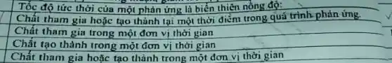 Tốc độ tức thời của một phản ứng là biển thiên nồng độ:
Chất tham gia hoặc tạo thành tại một thời điểm trong quá trình phản ứng.
Chất tham gia trong một đơn vị thời gian
Chất tạo thành trong một đơn vị thời gian
Chất tham gia hoặc tạo thành trong một đơn vị thời gian