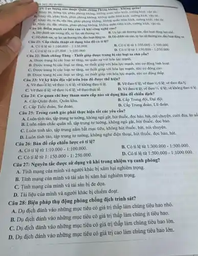 te 303. Họ và tên:
19: Lực lượng nào thuộc Quân chúng Phòng không - Không quân?
4. Nhày dù, thông tin.phảo phòng không, không quân tiêm kích, cường kich, vận thi.
B. Nhày dù, phảo bình, phảo phòng không không quân tiêm kieh.cường kich, vận tài.
C. Nhày dù, ra đa, tên lửa, phảo phòng không, không quân tiêm kích, cường kích,vận thi.
D. Nhày dù, đạc nhiệm, phảo phòng không không quân tiêm kich.cường kich, vận tài.
Câu 20: Điểm mạnh cơ bản của vũ khí công nghệ cao?
A. Độ chinh xie tương đối, uy lực sát thương xã.
B. Uy lực sát thương lớn, tầm hoạt động hạn chế.
C. Do chinh xik,uy lực sát thương lớn, tầm hoạt động xa.D. DO chinh xác cao, uy lực sát thương lớn, tìm hoạt động xa
Câu 21: Cấp chiến thuật sử dụng bàn đồ có tỉ lệ?
A. Có tỉ lệ từ 1:100.000-1:150.000
B. Có tỉ lệ từ 1:350.000-1:500.000
C. Có tỉ lệ từ 1:25.000-1:100.000
D. Có tỉ lệ từ 1:150.000-1:250.000
Câu 22: Bình chùng Tǎng - Thiết giáp được trang bị các loại xe chủ yếu?
A. Được trang bị các loại xe tǎng, xe quân sự với hỏa lực mạnh.
B. Được trang bị các loại xe tǎng.xe thiết giáp với hòa lực mạnh, sức cơ động linh hoạt.
C. Được trang bị các loại xe tǎng, xe thiết giáp với hòa lực mạnh, sức cơ động cao.
D. Được trang bị các loại xe tǎng, xe thiết giáp với hỏa lực mạnh, sức cơ động thấp.
Câu 23: Vẽ ký hiệu địa vật trên bản đồ được thể hiện?
B. Vẽ theo tỉ lệ;vẽ theo 1/2 tỉ lệ; vẽ theo địa lý.
A. Vẽ theo tỉ lệ; vẽ theo 1/2 tỉ lệ; vẽ không theo tỉ lệ.
C. Vẽ theo tỉ lệ; vẽ theo 1/2 tỉ lệ; vẽ theo thực tế.
D. Vẽ theo tỉ lệ; vẽ theo 1/4 tỉ lệ; vẽ không theo tỉ lệ.
Câu 24: Cơ quan chỉ huy tham mưu cấp nào sử dụng Bản đồ chiến dịch?
A. Cấp Quân đoàn Quân khu.
B. Cấp Trung đội Đại đội.
C. Cấp Tiểu đoàn Sư đoàn.
D. Cấp Trung đoàn Lữ đoàn.
Câu 25: Trong canh gác phải thực hiện tốt các yêu cầu?
A. Luôn tỉnh táo,tập trung tư tưởng , không ngủ gật, hút thuốc, đọc báo, hát.nói chuyện. cười đùa ǎn uô
B. Luôn nǎm chắc quân số, tập trung tư tưởng, không ngủ gật,hút thuốc, đọc báo.
C. Luôn tinh táo, tập trung nắm bắt mục tiêu, không hút thuốc hát, nói chuyện.
D. Luôn tỉnh táo , tập trung tư tưởng,không nghe điện thoại , hút thuốc, đọc báo.hát.
Câu 26: Bản đồ cấp chiến lược có tỉ lệ?
B. Có tỉ lệ từ 1:300.000-1:500.000
A. Có tỉ lệ từ 1:10.000-1:100.000
C. Có tỉ lệ từ 1:150.000-1:250.000
D. Có tỉ lệ từ 1:500.000-1:1000.000
Câu 27: Nguyên tắc được sử dụng vũ khí trong nhiệm vụ canh phòng?
A. Tính mạng của mình và người khác bị xâm hại nghiêm trọng.
B. Tính mạng của mình và tài sản bị xâm hại nghiêm trọng.
C. Tính mạng của mình và tài sản bị đe dọa.
D. Tài liệu của mình và người khác bị chiếm đoạt.
Câu 28: Biện pháp thụ động phòng chống địch trinh sát?
A. Dụ địch đánh vào những mục tiêu có giá trị thấp làm chúng tiêu hao nhỏ.
B. Dụ địch đánh vào những mục tiêu có giá trị thấp làm chúng ít tiêu hao.
C. Dụ địch đánh vào những mục tiêu có giá trị thấp làm chúng tiêu hao lớn.
D. Dụ địch đánh vào những mục tiêu có giá trị cao làm chúng tiêu hao lớn.