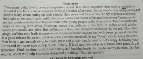 Teen stress
'Teenagers today live in a very competitive world. It is more important than ever to succeed at
school if you hope to have a chance in the job market afterwards. It's no wonder that many young not
people worry about letting on their parents,their peers and themselves. To try to please everyone,
they take on too many tasks until it becomes harder and harder to balance homework sassignments,
parties, sports activities and friends result is that young people suffer from stress.There are different
ways of dealing with stress.Everyone knows that caffeine, in the form of coffee or soft drinks.
keeps you awake and alert But caffeine is a drug who becomes addictive. In the end, like other
drugs, caffeine only leads to more stress There are better ways to deal with stress: physical exercise
is a good release for stress, but it increases certain chemicals in the
{}^10brain which calm you down.
You have to get enough sleep to avoid stress and to stay healthy and full of energy. Knowing your
limits and try not to take on top much.Finally, if it all gets beyond your control, don't panic or get
hysterical. Find the time to sit down quietly and breathe deeply for ten to twenty minutes Do this
regular, and it will help you calm down and put things 15 into perspective.
SECTION D READING (25 ots)