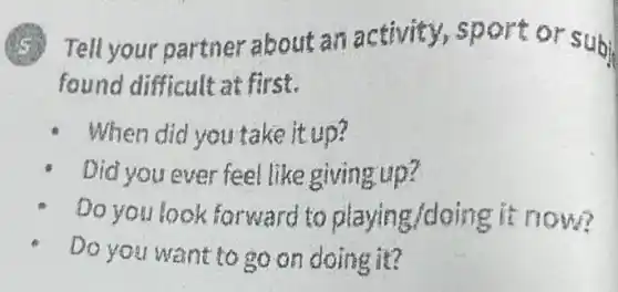 Tell your partner about an activity,sport or subi
found difficult at first.
When did you take it up?
Did you ever feel like giving up?
Do you look forward to playing/doing it now?
Do you want to go on doing it?