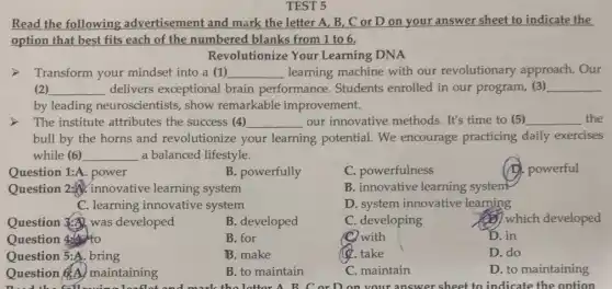 TEST 5
Read the following advertisement and mark the letter A, B,. C or D on your answer sheet to indicate the
option that best fits each of the numbered blanks from 1 to 6.
Revolutionize Your Learning DNA
Transform your mindset into a (1) __ learning machine with our revolutionary approach. Our
(2) __ delivers exceptional brain performance . Students enrolled in our program, (3) __
by leading neuroscientists, show remarkable improvement.
> The institute attributes the success (4) __ our innovative methods.It's time to (5) __ the
bull by the horns and revolutionize your learning potential. We encourage practicing daily exercises
while (6) __ a balanced lifestyle.
Question 1:A. power
B. powerfully
C. powerfulness
(D. powerful
Question 2:innovative learning system
B. innovative learning system
C. learning innovative system
D. system innovative learning
Question 3. was developed
B. developed
C. developing
which developed
Question 440
B. for
with
D. in
Question 5:A. bring
B. make
(4. take
D. do
Question &A maintaining
B. to maintain
C. maintain
D. to maintaining