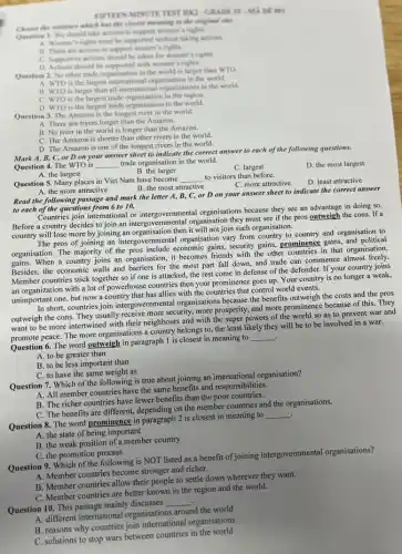 TEST IIK2-CRADE II-MK
has the classroot morening to the engineel next.
Quention 1. We should take actions to support women is righes.
A. Women's rights must be supported without taking actions
B. There are actions to support women's rights.
C. Supportive actions should be taken for women's rights.
D. Actions should be supported with women's rights.
Question 2. No other trade organisation in the world is larger than WTO
A. WTO is the largest international organisation in the world.
B. WTO is larger than all international organisations in the world.
C. WTO is the largest trade organisation in the region.
D. WTO is the largest trade organisation in the world.
Question 3. The Amazon is the longest river in the world.
A. There are rivers longer than the Amazon.
B. No river in the world is longer than the Amazon.
C. The Amazon is shorter than other rivers in the world.
D. The Amazon is one of the longest rivers in the world.
Mark A, B, C, or D on your answer sheet to indicate the correct answer to each of the following questions.
Question 4. The WTO is __ trade organisation in the world.
D. the most largest
A. the largest
B. the larger
C. largest
Question 5. Many places in Viet Nam have become
__ to visitors than before.
B. the most attractive
C. more attractive
D. least attractive
A. the more attractive
Read the following passage and mark the letter A, B, C, or D on your answer sheet to indicate the correct answer
to each of the questions from 6 to 10.
Countries join international or intergovernmental organisations because they see an advantage in doing so.
Before a country decides to join an intergovernmental organisation they must see if the pros outweigh the cons If a
country will lose more by joining an organisation then it will not join such organisation.
The pros of joining an intergovernmental organisation vary from country to country and organisation to
organisation. The majority of the pros include economic gains, security gains, prominence gains, and political
gains. When a country joins an organisation, it becomes friends with the other countries in that organisation.
Besides, the economic walls and barriers for the most part fall down, and trade can commence almost freely.
Member countries stick together so if one is attacked, the rest come in defense of the defender. If your country joins
an organization with a lot of powerhouse countries then your prominence goes up. Your country is no longer a weak,
unimportant one, but now a country that has allies with the countries that control world events.
In short, countries join intergove rnmental organisations because the benefits outweigh the costs and the pros
outweigh the cons. They usually receive more security.more prosperity, and more prominence because of this.They
want to be more intertwined with their neighbours and with the super powers of the world so as to prevent war and
promote peace. The more organisations a country belongs to, the least likely they will be to be involved in a war.
.
Question 6. The word outweigh in paragraph I is closest in meaning to
__
A. to be greater than
B. to be less important than
C. to have the same weight as
Question 7. Which of the following is true about joining an international organisation?
A. All member countries have the same benefits and responsibilities.
B. The richer countries have fewer benefits than the poor countries.
C. The benefits are different, depending on the member countries and the organisations.
Question 8. The word prominence in paragraph 2 is closest in meaning to
__
A. the state of being important
B. the weak position of a member country
C. the promotion process
Question 9. Which of the following is NOT listed as a benefit of joining intergovernmental organisations?
A. Member countries become stronger and richer.
B. Member countries allow their people to settle down wherever they want.
C. Member countries are better known in the region and the world.
Question 10. This passage mainly discusses
__ .
A. different international organisations around the world
B. reasons why countries join international organisations
C. solutions to stop wars between countries in the world