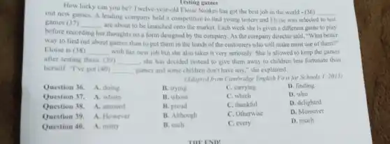 Testing games
How lucky can you be? Twelve-year-old Eloise Noakes has got the best job in the world - (36)
__
out new games. A leading company held a competition to find young testers and Eloise was selected to test
games (37) __
are about to be launched onto the market.Each week she is given a different game to play
before recording her r thoughts on a form designed by the company As the company director said, "What better
way to find out about games than to put them in the hands of the customers who will make most use of them?"
Eloise is (38) __ with her new job but she also takes it very seriously. She is allowed to keep the games
after testing them. (39) __ , she has decided instead to give them away to children less fortunate than
herself. "I've got (40) __ games and some children don't have any,"she explained.
(Adapted from Cambridge English First for Schools I 2015)
Question 36. A. doing
Question 37. A. whom
Question 38. A. amused
Question 39. A. However
Question 40. A. many
B. trying
C. carrying
D. finding
B. whose
C. which
D. who
B. proud
C. thankful
D. delighted
B. Although
C. Otherwise
D. Moreover
B. each
C. every
D. much