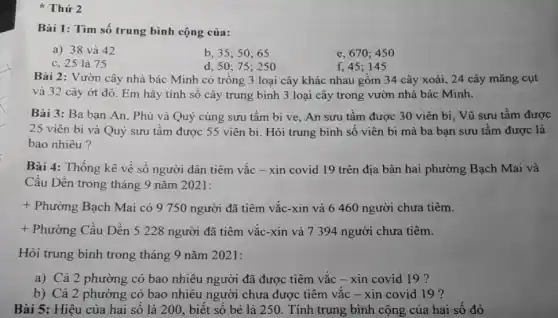 Thứ 2
Bài 1: Tìm số trung bình cộng của:
a) 38 và 42
b, 35; 50; 65
d, 50; 75; 250
e, 670; 450
c, 25 là 75
f, 45; 145
Bài 2: Vườn cây nhà bác Minh có trồng 3 loại cây khác nhau gồm 34 cây xoài, 24 cây mǎng cụt
và 32 cây ớt đỏ. Em hãy tính số cây trung bình 3 loại cây trong vườn nhà bác Minh.
Bài 3: Ba bạn An, Phú và Quý cùng sưu tầm bi ve, An sưu tầm được 30 viên bi . Vũ sưu tầm được
25 viên bi và Quý sưu tầm được 55 viên bi. Hỏi trung bình số viên bi mà ba bạn sưu tầm được là
bao nhiêu?
Bài 4: Thống kê về số người dân tiêm vắc - xin covid 19 trên địa bàn hai phường Bạch Mai và
Cầu Dền trong tháng 9 nǎm 2021:
+ Phường Bạch Mai có 9 750 người đã tiêm vắc-xin và 6 460 người chưa tiêm.
+ Phường Cầu Dền 5 228 người đã tiêm vắc -xin và 7 394 người chưa tiêm.
Hỏi trung bình trong tháng 9 nǎm 2021:
a) Cả 2 phường có bao nhiêu người đã được tiêm vắc - xin covid 19 ?
b) Cả 2 phường có bao nhiêu người chưa được tiêm vắc - xin covid 19 ?
Bài 5: Hiệu của hai số là 200.biết số bé là 250. Tính trung bình cộng của hai số đó