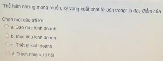 "Thể hiện những mong muốn, kỳ vọng xuất phát từ bên trong" là đặc điểm của
Chọn một câu trả lời:
a. Đạo đức kinh doanh
b. Mục tiêu kinh doanh
c. Triết lý kinh doanh
d. Trách nhiệm xã hội