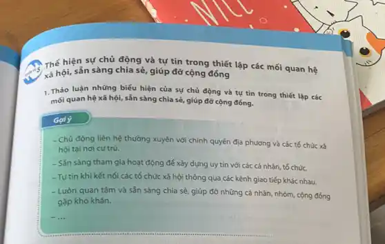 Thể hiện sự chủ động và tự tin trong thiết lập các mối quan hệ
xã hội, sẵn sàng chia sẻ, giúp đỡ cộng đồng
1.Thảo luận những biểu hiện của sự chủ động và tự tin trong thiết lập các
mối quan hệ xã hội, sẵn sàng chia sẻ, giúp đỡ cộng đồng.
Gợi ý
- Chủ động liên hệ thường xuyên với chính quyển địa phương và các tổ chức xã
hội tại nơi cư trú.
- Sắn sàng tham gia hoạt động để xây dựng uy tín với các cá nhân, tổ chức.
-Tư tin khi kết nối các tổ chức xã hội thông qua các kênh giao tiếp khác nhau.
- Luôn quan tâm và sẵn sàng chia sẻ giúp đỡ những cá nhân, nhóm, cộng đóng
gặp khó khǎn.
__