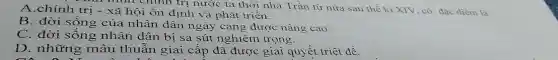 thì nhìn chính trị nước ta thời nhà Trần từ nữa sau thế ki XIV, có đặc đièm là
A.chính trị -xã hội ổn định và phát triển.
B. đời sống của nhân dân ngày càng được nâng cao.
C. đời sống nhân dân bị sa sút nghiêm trọng.
D. những mâu thuẫn giai cấp đã được giải quyết triệt để.