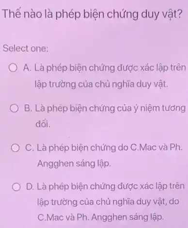 Thế nào là phép biện chứng duy vật?
Select one:
A. Là phép biện chứng được xác lập trên
lập trường của chủ nghĩa duy vật.
B. Là phép biện chứng của ý niệm tương
đối.
C. Là phép biện chứng do C.Mac và Ph.
Angghen sáng lập.
D. Là phép biện chứng được xác lập trên
lập trường của chủ nghĩa duy vật, do