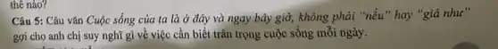 thê nào?
Câu 5: Câu vǎn Cuộc sống của ta là ở đây và ngay bây giờ, không phải "nếu" hay "giá như"
gợi cho anh chị suy nghĩ gì về việc cần biết trân trọng cuộc sống mỗi ngày.