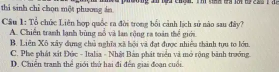 thí sinh chỉ chọn một phương án.
Câu 1: Tổ chức Liên hợp quốc ra đời trong bối cảnh lịch sử nào sau đây?
A. Chiến tranh lanh bùng nổ và lan rộng ra toàn thế giới.
B. Liên Xô xây dựng chủ nghĩa xã hội và đạt được nhiêu thành tựu to lớn
C. Phe phát xít Đức - Italia - Nhật Bản phát triển và mở rộng bành trướng.
D. Chiến tranh thế giới thứ hai đi đến giai đoạn cuối.