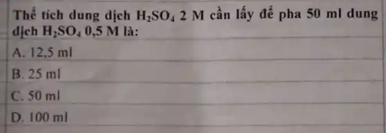 Thể tích dung dịch H_(2)SO_(4) 2 M cần lấy để pha 50 ml dung
dịch H_(2)SO_(4) 0,5 M là:
A. 12,5 ml
B. 25 ml
C. 50 ml
D. 100 ml