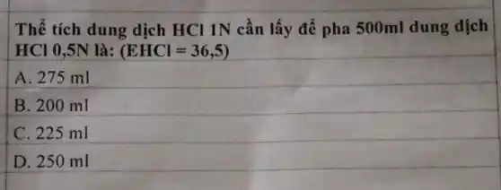 Thể tích dung dịch HCl 1N cần lấy để pha 500ml dung dịch
HCl 0,5N là: (EHCl=36,5)
A. 275 ml
B. 200 ml
C. 225 ml
D. 250 ml