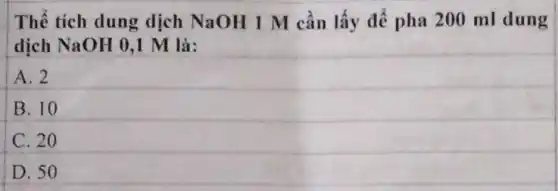 Thể tích dung dịch NaOH 1 M cần lấy để pha 200 ml dung
dịch NaOH 0,1 M là:
A. 2
B. 10
C. 20
D. 50