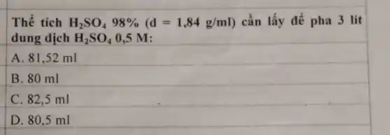 Thể tích H_(2)SO_(4)98% (d=1,84g/ml) cần lấy để pha 3 lít
dung dịch H_(2)SO_(4)0,5M
A. 81,52 ml
B. 80 ml
C. 82,5 ml
D. 80,5 ml