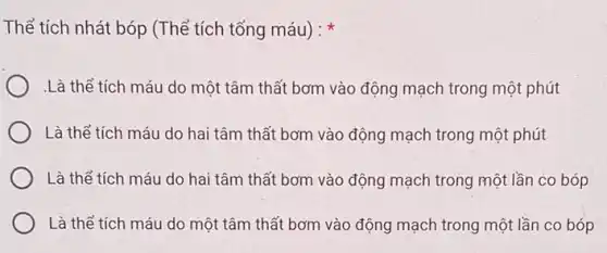 Thể tích nhát bóp (Thể tích tống máu):
.Là thể tích máu do một tâm thất bơm vào động mạch trong một phút
Là thể tích máu do hai tâm thất bơm vào động mạch trong một phút
Là thể tích máu do hai tâm thất bơm vào động mạch trong một lần co bóp
Là thể tích máu do một tâm thất bơm vào động mạch trong một lần co bóp