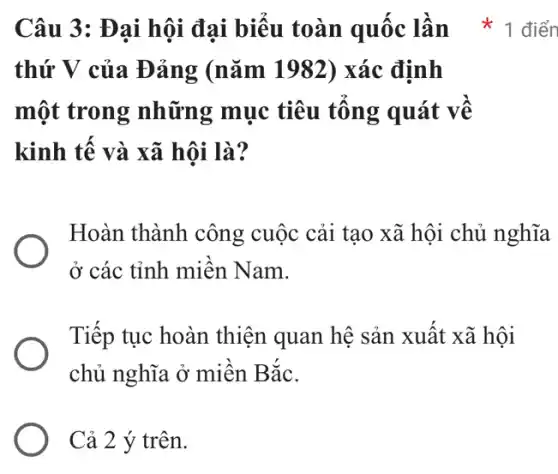 thứ V của Đảng (nǎm 1982) xác định
một trong những mục tiêu tổng quát về
kinh tế và xã hội là?
Hoàn thành công cuộc cải tạo xã hội chủ nghĩa
ở các tỉnh miền Nam.
Tiếp tục hoàn thiện quan hệ sản xuất xã hội
chủ nghĩa ở miền Bắc.
Cả 2 ý trên.
Câu 3: Đại hội đại biểu toàn quốc lần * 1 điển