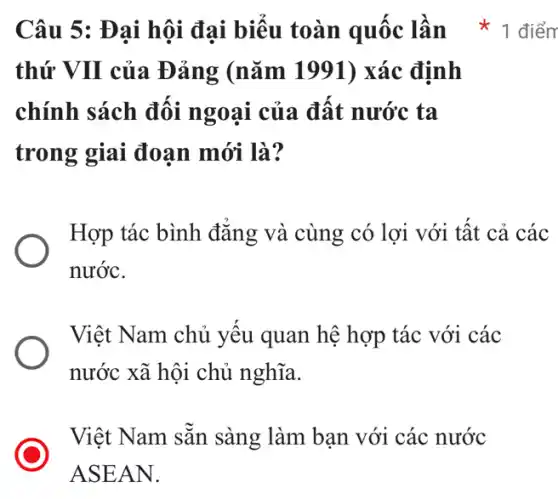 thứ VII của Đảng (nǎm 1991) xác định
chính sách đối ngoại của đất nước ta
trong giai đoạn mới là?
Hợp tác bình đẳng và cùng có lợi với tất cả các
nước.
Việt Nam chủ yếu quan hệ hợp tác với các
nước xã hội chủ nghĩa.
Việt Nam sẵn sàng làm bạn với các nước
ASEAN.
Câu 5: Đại hội đại biểu toàn quốc lần * 1 điểm