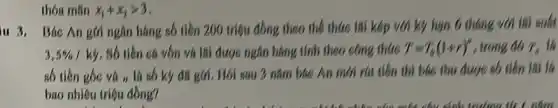 thóa mãn x_(1)+x_(2)gt 3
iu 3. Bác An gór ngân hàng số tiền 200 triệu đồng theo the thức lãi kép với ký hạn 6 tháng với lãi suất
3,5% /ky . Số tiền cá vốn và lãi được ngân hàng tính theo công thức T=T_(0)(1+r)^n , trong đó T_(Theta )
số tiến gốc và n là số ky đã gói. Hói sau 3 nǎm bác An mới rút tiền thì bác thu được số tiền lãi là
bao nhiêu triệu đồng?