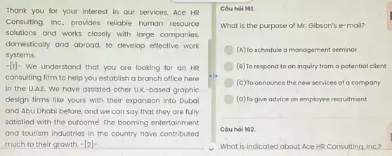 Thank you for your interest in our services Ace HR
Consulting, Inc, provides reliable human resource
solutions and works closely with large companies.
domestically and abroad, to develop effective work
systems.
-[1]- We understand that you are looking for an HR
consulting firm to help you establish a branch office here
in the U.A.E. We have assisted other UK -based graphic
design firms like yours with their expansion into Dubai
and Abu Dhabi before and we can say that they are fully
satisfied with the outcome The booming entertainment
and tourism industries in the country have contributed
much to their growth. -[2]-
Câu hỏi 161.
What is the purpose of Mr. Gibson's e -mail?
(A)To schedule a management seminar
(B) To respond to an inquiry from a potential client
(c) To announce the new services of a company
(D) To give advice on employee recruitment
Câu hòi 162.
What is indicated about Ace HR Consulting, InC.?